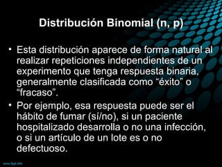 Distribución Binomial (n, p)

• Esta distribución aparece de forma natural al
  realizar repeticiones independientes de un
  experimento que tenga respuesta binaria,
  generalmente clasificada como “éxito” o
  “fracaso”.
• Por ejemplo, esa respuesta puede ser el
  hábito de fumar (sí/no), si un paciente
  hospitalizado desarrolla o no una infección,
  o si un artículo de un lote es o no
  defectuoso.
 