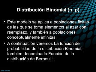 Distribución Binomial (n, p)

• Este modelo se aplica a poblaciones finitas
  de las que se toma elementos al azar con
  reemplazo, y también a poblaciones
  conceptualmente infinitas.
• A continuación veremos La función de
  probabilidad de la distribución Binomial,
  también denominada Función de la
  distribución de Bernoulli.
 