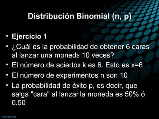 Distribución Binomial (n, p)

• Ejercicio 1
• ¿Cuál es la probabilidad de obtener 6 caras
  al lanzar una moneda 10 veces?
• El número de aciertos k es 6. Esto es x=6
• El número de experimentos n son 10
• La probabilidad de éxito p, es decir, que
  salga "cara" al lanzar la moneda es 50% ó
  0.50
 