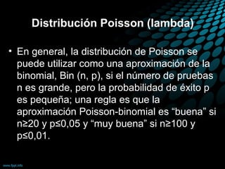 Distribución Poisson (lambda)

• En general, la distribución de Poisson se
  puede utilizar como una aproximación de la
  binomial, Bin (n, p), si el número de pruebas
  n es grande, pero la probabilidad de éxito p
  es pequeña; una regla es que la
  aproximación Poisson-binomial es “buena” si
  n≥20 y p≤0,05 y “muy buena” si n≥100 y
  p≤0,01.
 