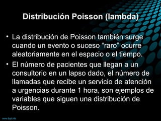 Distribución Poisson (lambda)

• La distribución de Poisson también surge
  cuando un evento o suceso “raro” ocurre
  aleatoriamente en el espacio o el tiempo.
• El número de pacientes que llegan a un
  consultorio en un lapso dado, el número de
  llamadas que recibe un servicio de atención
  a urgencias durante 1 hora, son ejemplos de
  variables que siguen una distribución de
  Poisson.
 