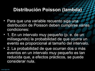 Distribución Poisson (lambda)

• Para que una variable recuento siga una
  distribución de Poisson deben cumplirse varias
  condiciones:
• 1. En un intervalo muy pequeño (p. e. de un
  milisegundo) la probabilidad de que ocurra un
  evento es proporcional al tamaño del intervalo.
• 2. La probabilidad de que ocurran dos o más
  eventos en un intervalo muy pequeño es tan
  reducida que, a efectos prácticos, se puede
  considerar nula.
 