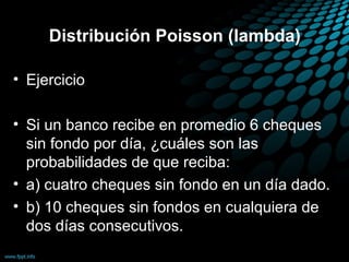 Distribución Poisson (lambda)

• Ejercicio

• Si un banco recibe en promedio 6 cheques
  sin fondo por día, ¿cuáles son las
  probabilidades de que reciba:
• a) cuatro cheques sin fondo en un día dado.
• b) 10 cheques sin fondos en cualquiera de
  dos días consecutivos.
 