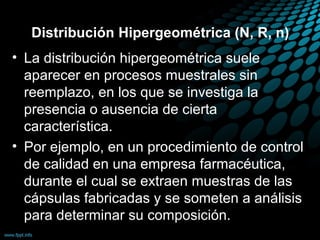 Distribución Hipergeométrica (N, R, n)
• La distribución hipergeométrica suele
  aparecer en procesos muestrales sin
  reemplazo, en los que se investiga la
  presencia o ausencia de cierta
  característica.
• Por ejemplo, en un procedimiento de control
  de calidad en una empresa farmacéutica,
  durante el cual se extraen muestras de las
  cápsulas fabricadas y se someten a análisis
  para determinar su composición.
 