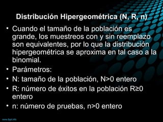 Distribución Hipergeométrica (N, R, n)
• Cuando el tamaño de la población es
  grande, los muestreos con y sin reemplazo
  son equivalentes, por lo que la distribución
  hipergeométrica se aproxima en tal caso a la
  binomial.
• Parámetros:
• N: tamaño de la población, N>0 entero
• R: número de éxitos en la población R≥0
  entero
• n: número de pruebas, n>0 entero
 