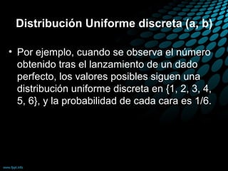 Distribución Uniforme discreta (a, b)

• Por ejemplo, cuando se observa el número
  obtenido tras el lanzamiento de un dado
  perfecto, los valores posibles siguen una
  distribución uniforme discreta en {1, 2, 3, 4,
  5, 6}, y la probabilidad de cada cara es 1/6.
 