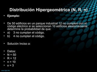 Distribución Hipergeométrica (N, R, n)
• Ejemplo:

• De 50 edificios en un parque industrial 12 no cumplen con el
  código eléctrico si se seleccionan 10 edificios aleatoriamente
  determine la probabilidad de que:
• a) 3 no cumplan el código.
• b) 4 no cumplan el código.

• Solución Inciso a:

•   Datos:
•   N = 50
•   R = 12
•   n = 10
•   x=3
 