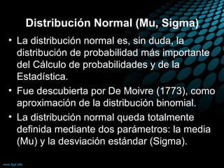 Distribución Normal (Mu, Sigma)
• La distribución normal es, sin duda, la
  distribución de probabilidad más importante
  del Cálculo de probabilidades y de la
  Estadística.
• Fue descubierta por De Moivre (1773), como
  aproximación de la distribución binomial.
• La distribución normal queda totalmente
  definida mediante dos parámetros: la media
  (Mu) y la desviación estándar (Sigma).
 