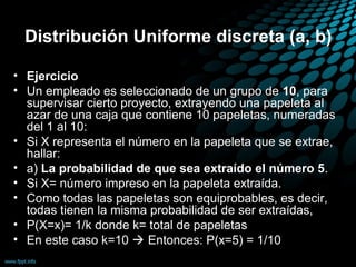 Distribución Uniforme discreta (a, b)

• Ejercicio
• Un empleado es seleccionado de un grupo de 10, para
  supervisar cierto proyecto, extrayendo una papeleta al
  azar de una caja que contiene 10 papeletas, numeradas
  del 1 al 10:
• Si X representa el número en la papeleta que se extrae,
  hallar:
• a) La probabilidad de que sea extraído el número 5.
• Si X= número impreso en la papeleta extraída.
• Como todas las papeletas son equiprobables, es decir,
  todas tienen la misma probabilidad de ser extraídas,
• P(X=x)= 1/k donde k= total de papeletas
• En este caso k=10  Entonces: P(x=5) = 1/10
 