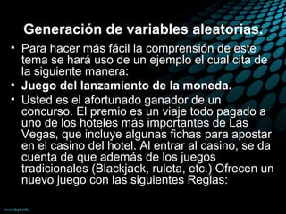 Generación de variables aleatorias.
• Para hacer más fácil la comprensión de este
  tema se hará uso de un ejemplo el cual cita de
  la siguiente manera:
• Juego del lanzamiento de la moneda.
• Usted es el afortunado ganador de un
  concurso. El premio es un viaje todo pagado a
  uno de los hoteles más importantes de Las
  Vegas, que incluye algunas fichas para apostar
  en el casino del hotel. Al entrar al casino, se da
  cuenta de que además de los juegos
  tradicionales (Blackjack, ruleta, etc.) Ofrecen un
  nuevo juego con las siguientes Reglas:
 