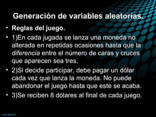 Generación de variables aleatorias.
• Reglas del juego.
• 1)En cada jugada se lanza una moneda no
  alterada en repetidas ocasiones hasta que la
  diferencia entre el número de caras y cruces
  que aparecen sea tres.
• 2)Si decide participar, debe pagar un dólar
  cada vez que lanza la moneda. No puede
  abandonar el juego hasta que este se acaba.
• 3)Se reciben 8 dólares al final de cada juego.
 