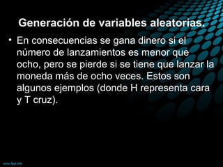 Generación de variables aleatorias.
• En consecuencias se gana dinero si el
  número de lanzamientos es menor que
  ocho, pero se pierde si se tiene que lanzar la
  moneda más de ocho veces. Estos son
  algunos ejemplos (donde H representa cara
  y T cruz).
 