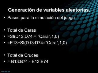 Generación de variables aleatorias.
• Pasos para la simulación del juego

• Total de Caras
• =SI(D13:D74 = "Cara",1,0)
• =E13+SI(D13:D74="Cara",1,0)

• Total de Cruces
• = B13:B74 - E13:E74
 