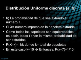 Distribución Uniforme discreta (a, b)

• b) La probabilidad de que sea extraído el
  número 7.
• Si X= número impreso en la papeleta extraída
• Como todas las papeletas son equiprobables,
  es decir, todas tienen la misma probabilidad de
  ser extraídas,
• P(X=x)= 1/k donde k= total de papeletas
• En este caso k=10  Entonces: P(x=7)=1/10
 