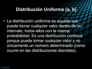 Distribución Uniforme (a, b)

• La distribución uniforme es aquella que
  puede tomar cualquier valor dentro de un
  intervalo, todos ellos con la misma
  probabilidad. Es una distribución continua
  porque puede tomar cualquier valor y no
  únicamente un número determinado (como
  ocurre en las distribuciones discretas).
 