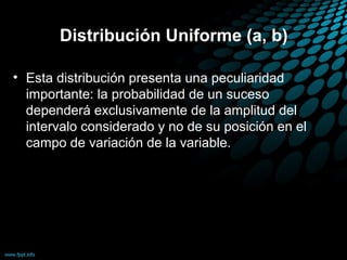 Distribución Uniforme (a, b)

• Esta distribución presenta una peculiaridad
  importante: la probabilidad de un suceso
  dependerá exclusivamente de la amplitud del
  intervalo considerado y no de su posición en el
  campo de variación de la variable.
 