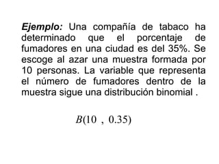 Ejemplo:  Una compañía de tabaco ha determinado que el porcentaje de fumadores en una ciudad es del 35%. Se escoge al azar una muestra formada por 10 personas. La variable que representa el número de fumadores dentro de la muestra sigue una distribución binomial . 