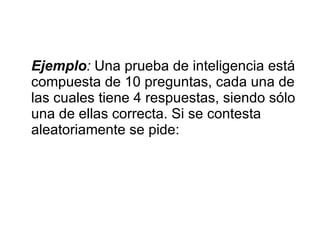 Ejemplo :  Una prueba de inteligencia está compuesta de 10 preguntas, cada una de las cuales tiene 4 respuestas, siendo sólo una de ellas correcta. Si se contesta aleatoriamente se pide: 