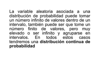 La variable aleatoria asociada a una distribución de probabilidad puede tomar un número infinito de valores dentro de un intervalo, también puede ser que tome un número finito de valores, pero muy elevado o ser infinito y agruparse en intervalos. En todos estos casos tendremos una  distribución continua de probabilidad 