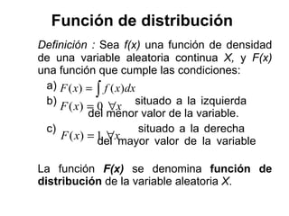 Función de distribución   Definición :  Sea  f(x)  una función de densidad de una variable aleatoria continua  X,  y  F(x)  una función que cumple las condiciones: a) b)  situado a la izquierda      del menor valor de la variable. c)  situado a la derecha      del mayor valor de la variable  La función  F(x)   se denomina  función de distribución  de la variable aleatoria  X .  