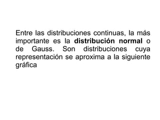 Entre las distribuciones continuas, la más importante es la  distribución normal  o de Gauss. Son distribuciones cuya representación se aproxima a la siguiente gráfica 