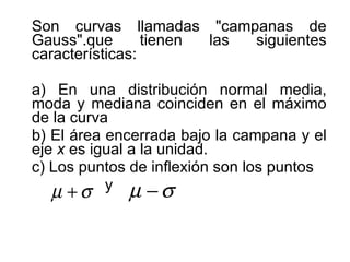 Son curvas llamadas "campanas de Gauss".que tienen las siguientes características: a) En una distribución normal media, moda y mediana coinciden en el máximo de la curva b) El área encerrada bajo la campana y el eje  x  es igual a la unidad. c) Los puntos de inflexión son los puntos  y  