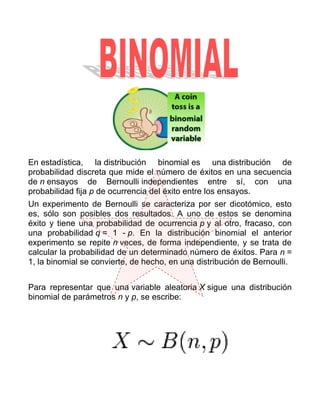 En estadística, la distribución binomial es una distribución de
probabilidad discreta que mide el número de éxitos en una secuencia
de n ensayos de Bernoulli independientes entre sí, con una
probabilidad fija p de ocurrencia del éxito entre los ensayos.
Un experimento de Bernoulli se caracteriza por ser dicotómico, esto
es, sólo son posibles dos resultados. A uno de estos se denomina
éxito y tiene una probabilidad de ocurrencia p y al otro, fracaso, con
una probabilidad q = 1 - p. En la distribución binomial el anterior
experimento se repite n veces, de forma independiente, y se trata de
calcular la probabilidad de un determinado número de éxitos. Para n =
1, la binomial se convierte, de hecho, en una distribución de Bernoulli.


Para representar que una variable aleatoria X sigue una distribución
binomial de parámetros n y p, se escribe:
 