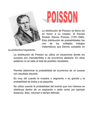 La distribución de Poisson se llama así
                              en honor a su creador, el francés
                              Simeón Dennis Poisson (1781-1840).
                              Esta distribución de probabilidades fue
                              uno     de    los  múltiples    trabajos
                              matemáticos que Dennis completó en
su productiva trayectoria.
     La distribución de Poisson se utiliza en situaciones donde los
     sucesos son impredecibles o de ocurrencia aleatoria. En otras
     palabras no se sabe el total de posibles resultados.


     Permite determinar la probabilidad de ocurrencia de un suceso
     con resultado discreto.
     Es muy útil cuando la muestra o segmento n es grande y la
     probabilidad de éxitos p es pequeña.
     Se utiliza cuando la probabilidad del evento que nos interesa se
     distribuye dentro de un segmento n dado como por ejemplo
     distancia, área, volumen o tiempo definido.
 
