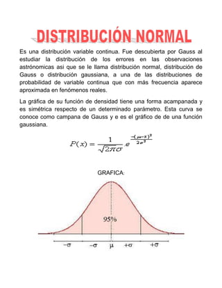 Es una distribución variable continua. Fue descubierta por Gauss al
estudiar la distribución de los errores en las observaciones
astrónomicas asi que se le llama distribución normal, distribución de
Gauss o distribución gaussiana, a una de las distribuciones de
probabilidad de variable continua que con más frecuencia aparece
aproximada en fenómenos reales.
La gráfica de su función de densidad tiene una forma acampanada y
es simétrica respecto de un determinado parámetro. Esta curva se
conoce como campana de Gauss y e es el gráfico de de una función
gaussiana.




                             GRAFICA:
 