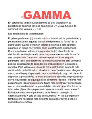 En estadística la distribución gamma es una distribución de
probabilidad continua con dos parámetros y cuya función de
densidad para valores         es
Los parámetros de la distribución
El primer parámetro (α) situa la máxima intensidad de probabilidad y
por este motivo en algunas fuentes se denomina “la forma” de la
distribución: cuando se toman valores próximos a cero aparece
entonces un dibujo muy similar al de la distribución exponencial.
Cuando se toman valores más grandes de (α) el centro de la
distribución se desplaza a la derecha y va apareciendo la forma de
una campana de Gauss con asimetría positiva. Es el segundo
parámetro (β) el que determina la forma o alcance de esta asimetría
positiva desplazando la densidad de probabilidad en la cola de la
derecha. Para valores elevados de (β) la distribución acumula más
densidad de probabilidad en el extremo derecho de la cola, alargando
mucho su dibujo y dispersando la probabilidad a lo largo del plano. Al
dispersar la probabilidad la altura máxima de densidad de probabilidad
se va reduciendo; de aquí que se le denomine “escala”. Valores más
pequeños de (β) conducen a una figura más simétrica y concentrada,
con un pico de densidad de probabilidad más elevado. Una forma de
interpretar (β) es “tiempo promedio entre ocurrencia de un suceso”.
Relacionándose con el parámetro de la Poisson como β=1/λ.
Alternativamente λ será el ratio de ocurrencia: λ=1/β. La expresión
también será necesaria más adelante para poder llevar a cabo el
desarrollo matemático.
 