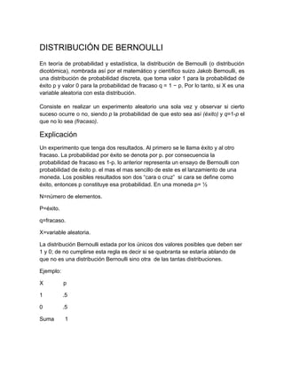 DISTRIBUCIÓN DE BERNOULLI
En teoría de probabilidad y estadística, la distribución de Bernoulli (o distribución
dicotómica), nombrada así por el matemático y científico suizo Jakob Bernoulli, es
una distribución de probabilidad discreta, que toma valor 1 para la probabilidad de
éxito p y valor 0 para la probabilidad de fracaso q = 1 − p. Por lo tanto, si X es una
variable aleatoria con esta distribución.

Consiste en realizar un experimento aleatorio una sola vez y observar si cierto
suceso ocurre o no, siendo p la probabilidad de que esto sea así (éxito) y q=1-p el
que no lo sea (fracaso).

Explicación
Un experimento que tenga dos resultados. Al primero se le llama éxito y al otro
fracaso. La probabilidad por éxito se denota por p. por consecuencia la
probabilidad de fracaso es 1-p. lo anterior representa un ensayo de Bernoulli con
probabilidad de éxito p. el mas el mas sencillo de este es el lanzamiento de una
moneda. Los posibles resultados son dos “cara o cruz” si cara se define como
éxito, entonces p constituye esa probabilidad. En una moneda p= ½

N=número de elementos.

P=éxito.

q=fracaso.

X=variable aleatoria.

La distribución Bernoulli estada por los únicos dos valores posibles que deben ser
1 y 0; de no cumplirse esta regla es decir si se quebranta se estaría ablando de
que no es una distribución Bernoulli sino otra de las tantas distribuciones.

Ejemplo:

X          p

1          .5

0          .5

Suma       1
 