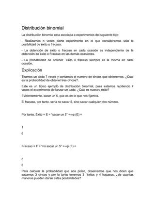 Distribución binomial
La distribución binomial esta asociada a experimentos del siguiente tipo:
- Realizamos n veces cierto experimento en el que consideramos solo la
posibilidad de éxito o fracaso.
- La obtención de éxito o fracaso en cada ocasión es independiente de la
obtención de éxito o Fracaso en las demás ocasiones.
- La probabilidad de obtener ´éxito o fracaso siempre es la misma en cada
ocasión.

Explicación
Tiramos un dado 7 veces y contamos el numero de cincos que obtenemos. ¿Cual
es la probabilidad de obtener tres cincos?.
Este es un típico ejemplo de distribución binomial, pues estamos repitiendo 7
veces el experimento de lanzar un dado. ¿Cual es nuestro éxito?
Evidentemente, sacar un 5, que es en lo que nos ﬁjamos.
El fracaso, por tanto, seria no sacar 5, sino sacar cualquier otro número.



Por tanto, Éxito = E = “sacar un 5” =⇒p (E) =



1
6



Fracaso = F = “no sacar un 5” =⇒p (F) =



5
6
Para calcular la probabilidad que nos piden, observemos que nos dicen que
sacamos 3 cincos y por lo tanto tenemos 3 ´éxitos y 4 fracasos, ¿de cuantas
maneras pueden darse estas posibilidades?
 