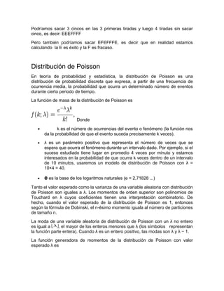 Podríamos sacar 3 cincos en las 3 primeras tiradas y luego 4 tiradas sin sacar
cinco, es decir: EEEFFFF
Pero también podríamos sacar EFEFFFE, es decir que en realidad estamos
calculando la E es éxito y la F es fracaso.



Distribución de Poisson
En teoría de probabilidad y estadística, la distribución de Poisson es una
distribución de probabilidad discreta que expresa, a partir de una frecuencia de
ocurrencia media, la probabilidad que ocurra un determinado número de eventos
durante cierto periodo de tiempo.
La función de masa de la distribución de Poisson es



                        Donde

   •          k es el número de ocurrencias del evento o fenómeno (la función nos
       da la probabilidad de que el evento suceda precisamente k veces).
   •   λ es un parámetro positivo que representa el número de veces que se
       espera que ocurra el fenómeno durante un intervalo dado. Por ejemplo, si el
       suceso estudiado tiene lugar en promedio 4 veces por minuto y estamos
       interesados en la probabilidad de que ocurra k veces dentro de un intervalo
       de 10 minutos, usaremos un modelo de distribución de Poisson con λ =
       10×4 = 40.

   •   e es la base de los logaritmos naturales (e = 2,71828 ...)
Tanto el valor esperado como la varianza de una variable aleatoria con distribución
de Poisson son iguales a λ. Los momentos de orden superior son polinomios de
Touchard en λ cuyos coeficientes tienen una interpretación combinatorio. De
hecho, cuando el valor esperado de la distribución de Poisson es 1, entonces
según la fórmula de Dobinski, el n-ésimo momento iguala al número de particiones
de tamaño n.
La moda de una variable aleatoria de distribución de Poisson con un λ no entero
es igual a     , el mayor de los enteros menores que λ (los símbolos representan
la función parte entera). Cuando λ es un entero positivo, las modas son λ y λ − 1.
La función generadora de momentos de la distribución de Poisson con valor
esperado λ es
 