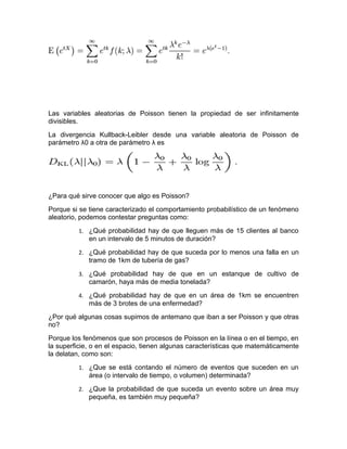 Las variables aleatorias de Poisson tienen la propiedad de ser infinitamente
divisibles.
La divergencia Kullback-Leibler desde una variable aleatoria de Poisson de
parámetro λ0 a otra de parámetro λ es




¿Para qué sirve conocer que algo es Poisson?
Porque si se tiene caracterizado el comportamiento probabilístico de un fenómeno
aleatorio, podemos contestar preguntas como:
         1. ¿Qué probabilidad hay de que lleguen más de 15 clientes al banco
             en un intervalo de 5 minutos de duración?
         2. ¿Qué probabilidad hay de que suceda por lo menos una falla en un
             tramo de 1km de tubería de gas?
         3. ¿Qué probabilidad hay de que en un estanque de cultivo de
             camarón, haya más de media tonelada?
         4. ¿Qué probabilidad hay de que en un área de 1km se encuentren
             más de 3 brotes de una enfermedad?
¿Por qué algunas cosas supimos de antemano que iban a ser Poisson y que otras
no?
Porque los fenómenos que son procesos de Poisson en la línea o en el tiempo, en
la superficie, o en el espacio, tienen algunas características que matemáticamente
la delatan, como son:
         1. ¿Que se está contando el número de eventos que suceden en un
             área (o intervalo de tiempo, o volumen) determinada?
         2. ¿Que la probabilidad de que suceda un evento sobre un área muy
             pequeña, es también muy pequeña?
 