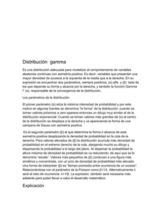 Distribución gamma
Es una distribución adecuada para modelizar el comportamiento de variables
aleatorias continuas con asimetría positiva. Es decir, variables que presentan una
mayor densidad de sucesos a la izquierda de la media que a la derecha. En su
expresión se encuentran dos parámetros, siempre positivos, (α) alfa y (β) beta de
los que depende su forma y alcance por la derecha, y también la función Gamma
Γ (α), responsable de la convergencia de la distribución.

Los parámetros de la distribución

El primer parámetro (α) sitúa la máxima intensidad de probabilidad y por este
motivo en algunas fuentes se denomina “la forma” de la distribución: cuando se
toman valores próximos a cero aparece entonces un dibujo muy similar al de la
distribución exponencial. Cuando se toman valores más grandes de (α) el centro
de la distribución se desplaza a la derecha y va apareciendo la forma de una
campana de Gauss con asimetría positiva.

 Es el segundo parámetro (β) el que determina la forma o alcance de esta
asimetría positiva desplazando la densidad de probabilidad en la cola de la
derecha. Para valores elevados de (β) la distribución acumula más densidad de
probabilidad en el extremo derecho de la cola, alargando mucho su dibujo y
dispersando la probabilidad a lo largo del plano. Al dispersar la probabilidad la
altura máxima de densidad de probabilidad se va reduciendo; de aquí que se le
denomine “escala”. Valores más pequeños de (β) conducen a una figura más
simétrica y concentrada, con un pico de densidad de probabilidad más elevado.
Una forma de interpretar (β) es “tiempo promedio entre ocurrencia de un suceso”.
Relacionándose con el parámetro de la Poisson como β=1/λ. Alternativamente λ
será el ratio de ocurrencia: λ=1/β. La expresión también será necesaria más
adelante para poder llevar a cabo el desarrollo matemático.

Explicación
 