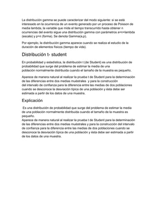La distribución gamma se puede caracterizar del modo siguiente: si se está
interesado en la ocurrencia de un evento generado por un proceso de Poisson de
media lambda, la variable que mide el tiempo transcurrido hasta obtener n
ocurrencias del evento sigue una distribución gamma con parámetros a=n×lambda
(escala) y p=n (forma). Se denota Gamma(a,p).

Por ejemplo, la distribución gamma aparece cuando se realiza el estudio de la
duración de elementos físicos (tiempo de vida).

Distribución t- student
En probabilidad y estadística, la distribución t (de Student) es una distribución de
probabilidad que surge del problema de estimar la media de una
población normalmente distribuida cuando el tamaño de la muestra es pequeño.

Aparece de manera natural al realizar la prueba t de Student para la determinación
de las diferencias entre dos medias muéstrales y para la construcción
del intervalo de confianza para la diferencia entre las medias de dos poblaciones
cuando se desconoce la desviación típica de una población y ésta debe ser
estimada a partir de los datos de una muestra.

Explicación
 Es una distribución de probabilidad que surge del problema de estimar la media
de una población normalmente distribuida cuando el tamaño de la muestra es
pequeño.
Aparece de manera natural al realizar la prueba t de Student para la determinación
de las diferencias entre dos medias muéstrales y para la construcción del intervalo
de confianza para la diferencia entre las medias de dos poblaciones cuando se
desconoce la desviación típica de una población y ésta debe ser estimada a partir
de los datos de una muestra.
 