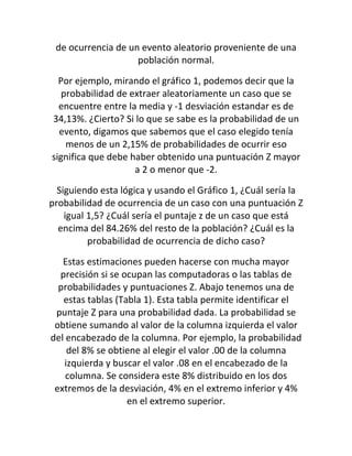 de ocurrencia de un evento aleatorio proveniente de una
                    población normal.

  Por ejemplo, mirando el gráfico 1, podemos decir que la
   probabilidad de extraer aleatoriamente un caso que se
  encuentre entre la media y -1 desviación estandar es de
34,13%. ¿Cierto? Si lo que se sabe es la probabilidad de un
  evento, digamos que sabemos que el caso elegido tenía
    menos de un 2,15% de probabilidades de ocurrir eso
significa que debe haber obtenido una puntuación Z mayor
                    a 2 o menor que -2.

  Siguiendo esta lógica y usando el Gráfico 1, ¿Cuál sería la
probabilidad de ocurrencia de un caso con una puntuación Z
    igual 1,5? ¿Cuál sería el puntaje z de un caso que está
  encima del 84.26% del resto de la población? ¿Cuál es la
          probabilidad de ocurrencia de dicho caso?

   Estas estimaciones pueden hacerse con mucha mayor
  precisión si se ocupan las computadoras o las tablas de
  probabilidades y puntuaciones Z. Abajo tenemos una de
   estas tablas (Tabla 1). Esta tabla permite identificar el
 puntaje Z para una probabilidad dada. La probabilidad se
 obtiene sumando al valor de la columna izquierda el valor
del encabezado de la columna. Por ejemplo, la probabilidad
    del 8% se obtiene al elegir el valor .00 de la columna
   izquierda y buscar el valor .08 en el encabezado de la
    columna. Se considera este 8% distribuido en los dos
 extremos de la desviación, 4% en el extremo inferior y 4%
                   en el extremo superior.
 