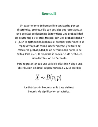 Bernoulli


     Un experimento de Bernoulli se caracteriza por ser
  dicotómico, esto es, sólo son posibles dos resultados. A
 uno de estos se denomina éxito y tiene una probabilidad
de ocurrencia p y al otro, fracaso, con una probabilidad q =
1 - p. En la distribución binomial el anterior experimento se
    repite n veces, de forma independiente, y se trata de
   calcular la probabilidad de un determinado número de
  éxitos. Para n = 1, la binomial se convierte, de hecho, en
                 una distribución de Bernoulli.
 Para representar que una variable aleatoria X sigue una
  distribución binomial de parámetros n y p, se escribe:




        La distribución binomial es la base del test
           binomialde significación estadística.
 
