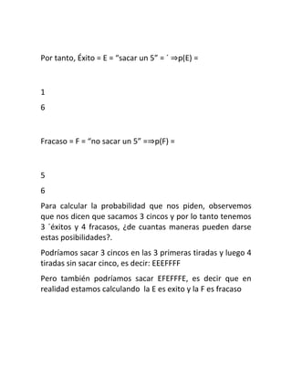 Por tanto, Éxito = E = “sacar un 5” = ´ ⇒p(E) =


1
6


Fracaso = F = “no sacar un 5” =⇒p(F) =


5
6
Para calcular la probabilidad que nos piden, observemos
que nos dicen que sacamos 3 cincos y por lo tanto tenemos
3 ´éxitos y 4 fracasos, ¿de cuantas maneras pueden darse
estas posibilidades?.
Podríamos sacar 3 cincos en las 3 primeras tiradas y luego 4
tiradas sin sacar cinco, es decir: EEEFFFF
Pero también podríamos sacar EFEFFFE, es decir que en
realidad estamos calculando la E es exito y la F es fracaso
 