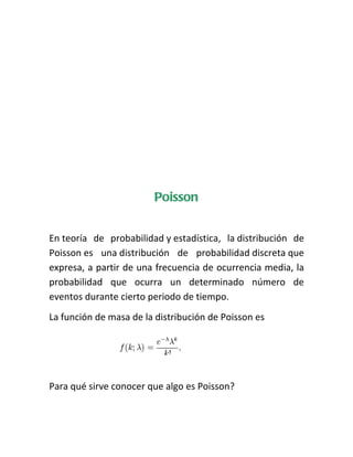 Poisson


En teoría de probabilidad y estadística, la distribución de
Poisson es una distribución de probabilidad discreta que
expresa, a partir de una frecuencia de ocurrencia media, la
probabilidad que ocurra un determinado número de
eventos durante cierto periodo de tiempo.
La función de masa de la distribución de Poisson es




Para qué sirve conocer que algo es Poisson?
 