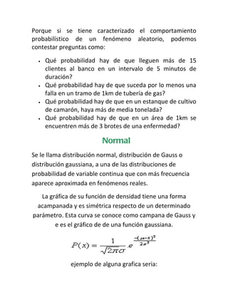 Porque si se tiene caracterizado el comportamiento
probabilístico de un fenómeno aleatorio, podemos
contestar preguntas como:

  •   Qué probabilidad hay de que lleguen más de 15
      clientes al banco en un intervalo de 5 minutos de
      duración?
  •   Qué probabilidad hay de que suceda por lo menos una
      falla en un tramo de 1km de tubería de gas?
  •   Qué probabilidad hay de que en un estanque de cultivo
      de camarón, haya más de media tonelada?
  •   Qué probabilidad hay de que en un área de 1km se
      encuentren más de 3 brotes de una enfermedad?

                          Normal
Se le llama distribución normal, distribución de Gauss o
distribución gaussiana, a una de las distribuciones de
probabilidad de variable continua que con más frecuencia
aparece aproximada en fenómenos reales.
   La gráfica de su función de densidad tiene una forma
 acampanada y es simétrica respecto de un determinado
parámetro. Esta curva se conoce como campana de Gauss y
        e es el gráfico de de una función gaussiana.




              ejemplo de alguna grafica seria:
 