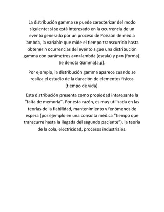 La distribución gamma se puede caracterizar del modo
    siguiente: si se está interesado en la ocurrencia de un
   evento generado por un proceso de Poisson de media
 lambda, la variable que mide el tiempo transcurrido hasta
  obtener n ocurrencias del evento sigue una distribución
gamma con parámetros a=n×lambda (escala) y p=n (forma).
                     Se denota Gamma(a,p).
  Por ejemplo, la distribución gamma aparece cuando se
   realiza el estudio de la duración de elementos físicos
                      (tiempo de vida).
  Esta distribución presenta como propiedad interesante la
 “falta de memoria”. Por esta razón, es muy utilizada en las
   teorías de la fiabilidad, mantenimiento y fenómenos de
 espera (por ejemplo en una consulta médica “tiempo que
transcurre hasta la llegada del segundo paciente”), la teoría
        de la cola, electricidad, procesos industriales.
 