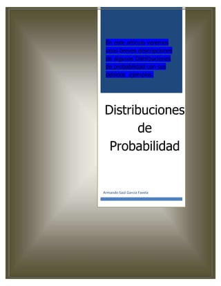 En este artículo veremos
 unas breves descripciones
 de algunas Distribuciones
 de probabilidad con sus
 debidos ejemplos.




Distribuciones
      de
 Probabilidad


Armando Saúl García Favela
 