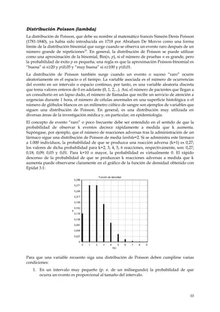 Distribución Poisson (lambda)
La distribución de Poisson, que debe su nombre al matemático francés Simeón Denis Poisson
(1781-1840), ya había sido introducida en 1718 por Abraham De Moivre como una forma
límite de la distribución binomial que surge cuando se observa un evento raro después de un
número grande de repeticiones10. En general, la distribución de Poisson se puede utilizar
como una aproximación de la binomial, Bin(n, p), si el número de pruebas n es grande, pero
la probabilidad de éxito p es pequeña; una regla es que la aproximación Poisson-binomial es
“buena” si n≥20 y p≤0,05 y “muy buena” si n≥100 y p≤0,01.
La distribución de Poisson también surge cuando un evento o suceso “raro” ocurre
aleatoriamente en el espacio o el tiempo. La variable asociada es el número de ocurrencias
del evento en un intervalo o espacio continuo, por tanto, es una variable aleatoria discreta
que toma valores enteros de 0 en adelante (0, 1, 2,...). Así, el número de pacientes que llegan a
un consultorio en un lapso dado, el número de llamadas que recibe un servicio de atención a
urgencias durante 1 hora, el número de células anormales en una superficie histológica o el
número de glóbulos blancos en un milímetro cúbico de sangre son ejemplos de variables que
siguen una distribución de Poisson. En general, es una distribución muy utilizada en
diversas áreas de la investigación médica y, en particular, en epidemiología.
El concepto de evento “raro” o poco frecuente debe ser entendido en el sentido de que la
probabilidad de observar k eventos decrece rápidamente a medida que k aumenta.
Supóngase, por ejemplo, que el número de reacciones adversas tras la administración de un
fármaco sigue una distribución de Poisson de media lambda=2. Si se administra este fármaco
a 1.000 individuos, la probabilidad de que se produzca una reacción adversa (k=1) es 0,27;
los valores de dicha probabilidad para k=2, 3, 4, 5, 6 reacciones, respectivamente, son: 0,27;
0,18; 0,09; 0,03 y 0,01. Para k=10 o mayor, la probabilidad es virtualmente 0. El rápido
descenso de la probabilidad de que se produzcan k reacciones adversas a medida que k
aumenta puede observarse claramente en el gráfico de la función de densidad obtenido con
Epidat 3.1:




Para que una variable recuento siga una distribución de Poisson deben cumplirse varias
condiciones:
   1. En un intervalo muy pequeño (p. e. de un milisegundo) la probabilidad de que
      ocurra un evento es proporcional al tamaño del intervalo.




                                                                                              10
 