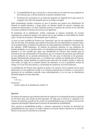 2. La probabilidad de que ocurran dos o más eventos en un intervalo muy pequeño es
       tan reducida que, a efectos prácticos, se puede considerar nula.
    3. El número de ocurrencias en un intervalo pequeño no depende de lo que ocurra en
       cualquier otro intervalo pequeño que no se solape con aquél.
Estas propiedades pueden resumirse en que el proceso que genera una distribución de
Poisson es estable (produce, a largo plazo, un número medio de sucesos constante por
unidad de observación) y no tiene memoria (conocer el número de sucesos en un intervalo
no ayuda a predecir el número de sucesos en el siguiente).
El parámetro de la distribución, lambda, representa el número promedio de eventos
esperados por unidad de tiempo o de espacio, por lo que también se suele hablar de lambda
como “la tasa de ocurrencia” del fenómeno que se observa.
A veces se usan variables de Poisson con "intervalos" que no son espaciales ni temporales,
sino de otro tipo. Por ejemplo, para medir la frecuencia de una enfermedad se puede contar,
en un período dado, el número de enfermos en cierta población, dividida en "intervalos" de,
por ejemplo, 10.000 habitantes. Al número de personas enfermas en una población de
tamaño prefijado, en un instante dado, se le denomina prevalencia de la enfermedad en ese
instante y es una variable que sigue una distribución de Poisson. Otra medida para la
frecuencia de una enfermedad es la incidencia, que es el número de personas que enferman
en una población en un periodo determinado. En este caso, el intervalo es de personas-
tiempo, habitualmente personas-año, y es también una variable con distribución de Poisson.
Habitualmente, ambas medidas se expresan para intervalos de tamaño unidad o, dicho de
otro modo, en lugar de la variable número de enfermos, se usa el parámetro lambda (el
riesgo, en el caso de la prevalencia, y la densidad de incidencia, en el de incidencia).
La distribución de Poisson tiene iguales la media y la varianza. Si la variación de los casos
observados en una población excede a la variación esperada por la Poisson, se está ante la
presencia de un problema conocido como sobredispersión y, en tal caso, la distribución
binomial negativa es más adecuada.
Valores:
   x: 0, 1, 2, ...
Parámetros:
   lambda: media de la distribución, lambda > 0



Ejercicio
El número de enfermos que solicitan atención de urgencia en un hospital durante un periodo
de 24 horas tiene una media de 43,2 pacientes. Se sabe que el servicio se colapsará si el
número de enfermos excede de 50. ¿Cuál es la probabilidad de que se colapse el servicio de
urgencias del hospital? Representar la función de densidad de probabilidad.
Para calcular la probabilidad pedida y, además, representar la función de densidad de
probabilidad hay que marcar el cuadro situado en la parte inferior derecha de la pantalla:
Obtener las funciones de distribución y densidad.




                                                                                          11
 
