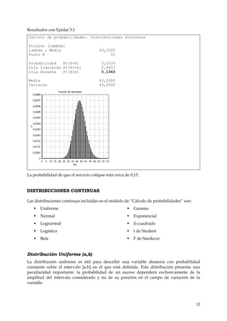 Resultados con Epidat 3.1
Cálculo de probabilidades. Distribuciones discretas

Poisson (lambda)
lambda : Media                         43,2000
Punto K                                     50

Probabilidad   Pr[X=k]                   0,0339
Cola Izquierda Pr[X<=k]                  0,8657
Cola Derecha   Pr[X>k]                   0,1343

Media                                  43,2000
Varianza                               43,2000




La probabilidad de que el servicio colapse está cerca de 0,13.


DISTRIBUCIONES CONTINUAS

Las distribuciones continuas incluidas en el módulo de “Cálculo de probabilidades” son:
      Uniforme                                           Gamma
      Normal                                             Exponencial
      Lognormal                                          Ji-cuadrado
      Logística                                          t de Student
      Beta                                               F de Snedecor


Distribución Uniforme (a,b)
La distribución uniforme es útil para describir una variable aleatoria con probabilidad
constante sobre el intervalo [a,b] en el que está definida. Esta distribución presenta una
peculiaridad importante: la probabilidad de un suceso dependerá exclusivamente de la
amplitud del intervalo considerado y no de su posición en el campo de variación de la
variable.




                                                                                          12
 
