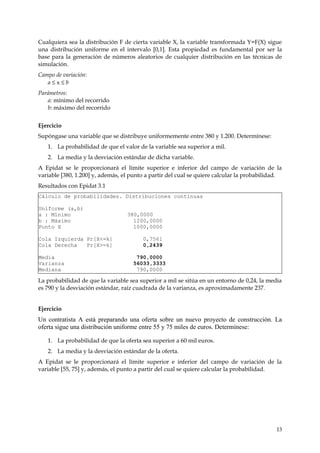 Cualquiera sea la distribución F de cierta variable X, la variable transformada Y=F(X) sigue
una distribución uniforme en el intervalo [0,1]. Esta propiedad es fundamental por ser la
base para la generación de números aleatorios de cualquier distribución en las técnicas de
simulación.
Campo de variación:
   a≤x≤b
Parámetros:
   a: mínimo del recorrido
   b: máximo del recorrido


Ejercicio
Supóngase una variable que se distribuye uniformemente entre 380 y 1.200. Determínese:
   1. La probabilidad de que el valor de la variable sea superior a mil.
   2. La media y la desviación estándar de dicha variable.
A Epidat se le proporcionará el límite superior e inferior del campo de variación de la
variable [380, 1.200] y, además, el punto a partir del cual se quiere calcular la probabilidad.
Resultados con Epidat 3.1
Cálculo de probabilidades. Distribuciones continuas

Uniforme (a,b)
a : Mínimo                        380,0000
b : Máximo                          1200,0000
Punto X                             1000,0000

Cola Izquierda Pr[X<=k]                 0,7561
Cola Derecha   Pr[X>=k]                 0,2439

Media                                 790,0000
Varianza                             56033,3333
Mediana                               790,0000

La probabilidad de que la variable sea superior a mil se sitúa en un entorno de 0,24, la media
es 790 y la desviación estándar, raíz cuadrada de la varianza, es aproximadamente 237.


Ejercicio
Un contratista A está preparando una oferta sobre un nuevo proyecto de construcción. La
oferta sigue una distribución uniforme entre 55 y 75 miles de euros. Determínese:

   1. La probabilidad de que la oferta sea superior a 60 mil euros.
   2. La media y la desviación estándar de la oferta.
A Epidat se le proporcionará el límite superior e inferior del campo de variación de la
variable [55, 75] y, además, el punto a partir del cual se quiere calcular la probabilidad.




                                                                                            13
 