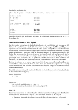 Resultados con Epidat 3.1
Cálculo de probabilidades. Distribuciones continuas

Uniforme (a,b)
a : Mínimo                             55,0000
b : Máximo                             75,0000
Punto X                                60,0000

Cola Izquierda        Pr[X<=k]          0,2500
Cola Derecha          Pr[X>=k]          0,7500


Media                                  65,0000
Varianza                               33,3333
Mediana                                65,0000


La probabilidad de que la oferta sea superior a 60 mil euros se sitúa en un entorno de 0,75, y
la media es 65.


Distribución Normal (Mu, Sigma)
La distribución normal es, sin duda, la distribución de probabilidad más importante del
Cálculo de probabilidades y de la Estadística. Fue descubierta por De Moivre (1773), como
aproximación de la distribución binomial. De todas formas, la importancia de la distribución
normal queda totalmente consolidada por ser la distribución límite de numerosas variables
aleatorias, discretas y continuas, como se demuestra a través de los teoremas centrales del
límite. Las consecuencias de estos teoremas implican la casi universal presencia de la
distribución normal en todos los campos de las ciencias empíricas: biología, medicina,
psicología, física, economía, etc. En particular, muchas medidas de datos continuos en
medicina y en biología (talla, presión arterial, etc.) se aproximan a la distribución normal.
Junto a lo anterior, no es menos importante el interés que supone la simplicidad de sus
características y de que de ella derivan, entre otras, tres distribuciones (Ji-cuadrado, t y F)
que se mencionarán más adelante, de importancia clave en el campo de la contrastación de
hipótesis estadísticas.
La distribución normal queda totalmente definida mediante dos parámetros: la media (Mu) y
la desviación estándar (Sigma).
Campo de variación:
   -∞ < x < ∞



Parámetros:
   Mu: media de la distribución, -∞ < Mu < ∞
   Sigma: desviación estándar de la distribución, Sigma > 0


Ejercicio
Se supone que el nivel de colesterol de los enfermos de un hospital sigue una distribución
normal con una media de 179,1 mg/dL y una desviación estándar de 28,2 mg/dL.
   1. Calcule el porcentaje de enfermos con un nivel de colesterol inferior a 169 mg/dL.



                                                                                            14
 