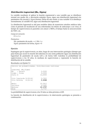 Distribución Lognormal (Mu, Sigma)
La variable resultante al aplicar la función exponencial a una variable que se distribuye
normal con media Mu y desviación estándar Sigma, sigue una distribución lognormal con
parámetros Mu (escala) y Sigma (forma). Dicho de otro modo, si una variable X se distribuye
normalmente, la variable lnX, sigue una distribución lognormal.
La distribución lognormal es útil para modelar datos de numerosos estudios médicos tales
como el período de incubación de una enfermedad, los títulos de anticuerpo a un virus, el
tiempo de supervivencia en pacientes con cáncer o SIDA, el tiempo hasta la seroconversión
de VIH+, etc.
Campo de variación:
   0<x<∞
Parámetros:
   Mu: parámetro de escala, -∞ < Mu < ∞
   Sigma: parámetro de forma, Sigma > 0


Ejercicio
Supóngase que la supervivencia, en años, luego de una intervención quirúrgica (tiempo que
pasa hasta que ocurre la muerte del enfermo) en una cierta población sigue una distribución
lognormal de parámetro de escala 2,32 y de forma 0,20. Calcúlese la probabilidad de
supervivencia a los 12 años, la mediana de supervivencia y represente la función de
distribución de la variable.
Resultados con Epidat 3.1
Cálculo de probabilidades. Distribuciones continuas

Lognormal (Mu,Sigma)
Mu    : Escala                         2,3200
Sigma : Forma                          0,2000
Punto X                               12,0000

Cola Izquierda Pr[X<=k]                 0,7952
Cola Derecha   Pr[X>=k]                 0,2048

Media                                 10,3812
Varianza                               4,3982
Mediana                               10,1757
Moda                                   9,7767

La probabilidad de supervivencia a los 12 años se sitúa próximo a 0,20.
La función de distribución de la supervivencia a la intervención quirúrgica se presenta a
continuación:




                                                                                        16
 