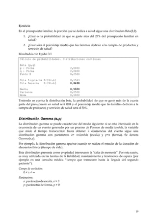 Ejercicio
En el presupuesto familiar, la porción que se dedica a salud sigue una distribución Beta(2,2).
   1. ¿Cuál es la probabilidad de que se gaste más del 25% del presupuesto familiar en
      salud?
   2. ¿Cuál será el porcentaje medio que las familias dedican a la compra de productos y
      servicios de salud?
Resultados con Epidat 3.1
Cálculo de probabilidades. Distribuciones continuas

Beta (p,q)
p : Forma                               2,0000
q : Forma                               2,0000
Punto X                                 0,2500

Cola Izquierda Pr[X<=k]                 0,1563
Cola Derecha   Pr[X>=k]                 0,8438

Media                                   0,5000
Varianza                                0,0500
Moda                                    0,5000

Teniendo en cuenta la distribución beta, la probabilidad de que se gaste más de la cuarta
parte del presupuesto en salud será 0,84 y el porcentaje medio que las familias dedican a la
compra de productos y servicios de salud será el 50%.


Distribución Gamma (a,p)
La distribución gamma se puede caracterizar del modo siguiente: si se está interesado en la
ocurrencia de un evento generado por un proceso de Poisson de media lambda, la variable
que mide el tiempo transcurrido hasta obtener n ocurrencias del evento sigue una
distribución gamma con parámetros a= n×lambda (escala) y p=n (forma). Se denota
Gamma(a,p).
Por ejemplo, la distribución gamma aparece cuando se realiza el estudio de la duración de
elementos físicos (tiempo de vida).
Esta distribución presenta como propiedad interesante la “falta de memoria”. Por esta razón,
es muy utilizada en las teorías de la fiabilidad, mantenimiento y fenómenos de espera (por
ejemplo en una consulta médica “tiempo que transcurre hasta la llegada del segundo
paciente”).
Campo de variación:
   0<x<∞
Parámetros:
   a: parámetro de escala, a > 0
   p: parámetro de forma, p > 0




                                                                                            19
 